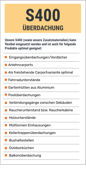 S400 ÜBERDACHUNG Unsere S400 (sowie unsere Zusatzmaterialien) kann flexibel eingesetzt werden und ist auch für folgende Produkte optimal geeignet:  Eingangsüberdachungen/Vordächer Anlehncarports  Als freistehende Carportvariante optimal Fahrradunterstände Gartenhütten aus Aluminium Poolüberdachungen  Verbindungsgänge zwischen Gebäuden  Raucherunterstand bzw. Raucherkabine  Holzunterstände  Mülltonnen Einhausungen   Kellertreppenüberdachungen  Bushaltestellen  Outdoorküchen  Balkonüberdachung